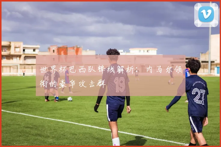 世界杯巴西队锋线解析：内马尔领衔的豪华攻击群