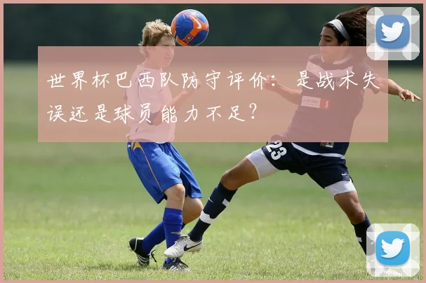 世界杯巴西队防守评价：是战术失误还是球员能力不足？